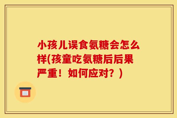 小孩儿误食氨糖会怎么样(孩童吃氨糖后后果严重！如何应对？)