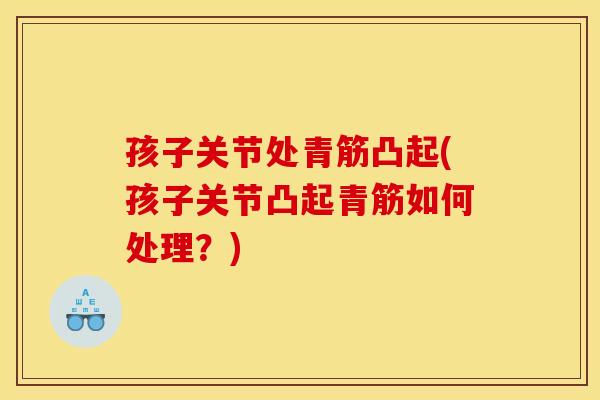 孩子关节处青筋凸起(孩子关节凸起青筋如何处理？)