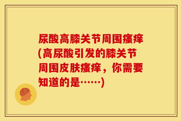 尿酸高膝关节周围(高尿酸引发的膝关节周围,你需要知道的是……) 尿酸高膝关节周围(高尿酸引发的膝关节周围,你需要知道的是……)