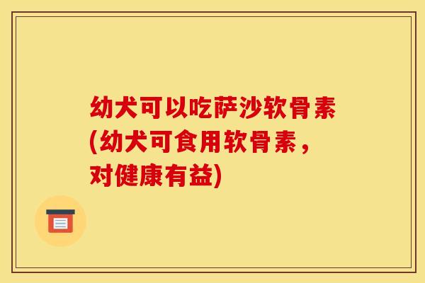 幼犬可以吃萨沙软骨素(幼犬可食用软骨素，对健康有益)