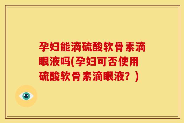 孕妇能滴硫酸软骨素滴眼液吗(孕妇可否使用硫酸软骨素滴眼液?) 孕妇能滴硫酸软骨素滴眼液吗(孕妇可否使用硫酸软骨素滴眼液?)