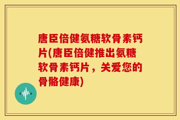 唐臣倍健氨糖软骨素钙片(唐臣倍健推出氨糖软骨素钙片，关爱您的骨骼健康)