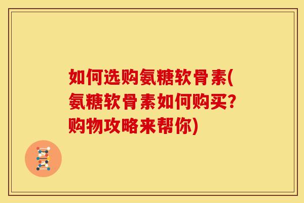 如何选购氨糖软骨素(氨糖软骨素如何购买？购物攻略来帮你)