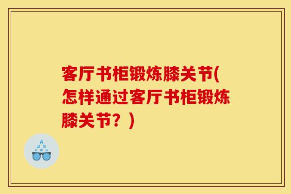 客厅书柜锻炼膝关节(怎样通过客厅书柜锻炼膝关节？)