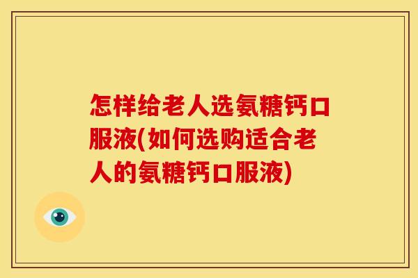 怎样给老人选氨糖钙口服液(如何选购适合老人的氨糖钙口服液)