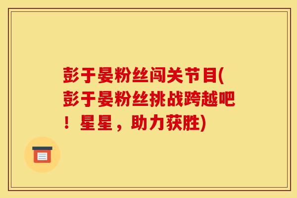 彭于晏粉丝闯关节目(彭于晏粉丝挑战跨越吧！星星，助力获胜)