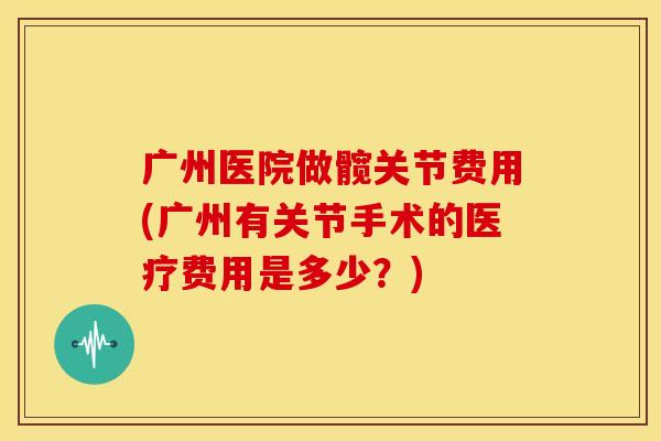 广州医院做髋关节费用(广州有关节手术的医疗费用是多少？)