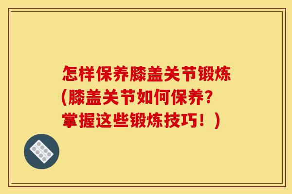 怎样保养膝盖关节锻炼(膝盖关节如何保养？掌握这些锻炼技巧！)