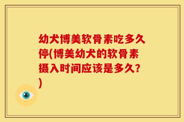 幼犬博美软骨素吃多久停(博美幼犬的软骨素摄入时间应该是多久?) 幼犬博美软骨素吃多久停(博美幼犬的软骨素摄入时间应该是多久?)