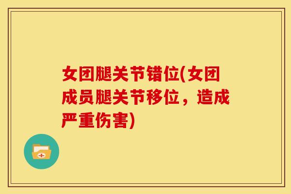 女团腿关节错位(女团成员腿关节移位,造成严重伤害) 女团腿关节错位(女团成员腿关节移位,造成严重伤害)