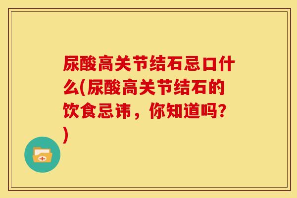 尿酸高关节结石忌口什么(尿酸高关节结石的饮食忌讳,你知道吗?) 尿酸高关节结石忌口什么(尿酸高关节结石的饮食忌讳,你知道吗?)