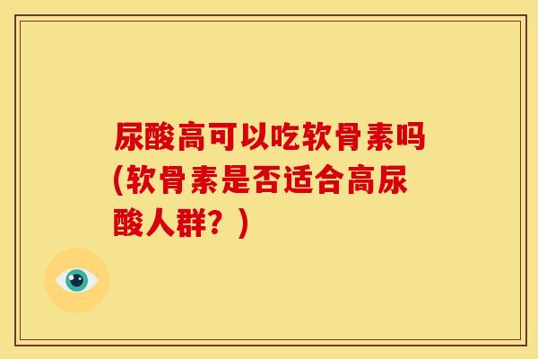尿酸高可以吃软骨素吗(软骨素是否适合高尿酸人群？)