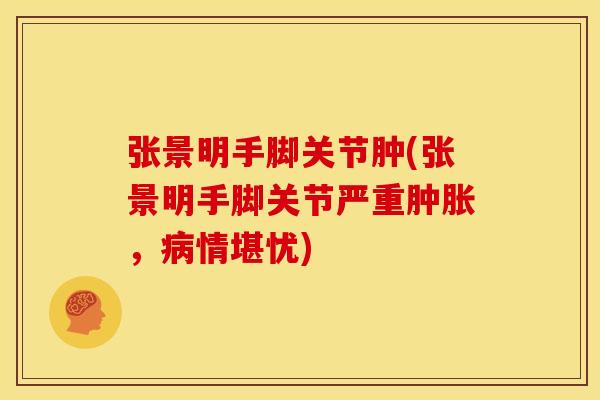 张景明手脚关节肿(张景明手脚关节严重，情堪忧)