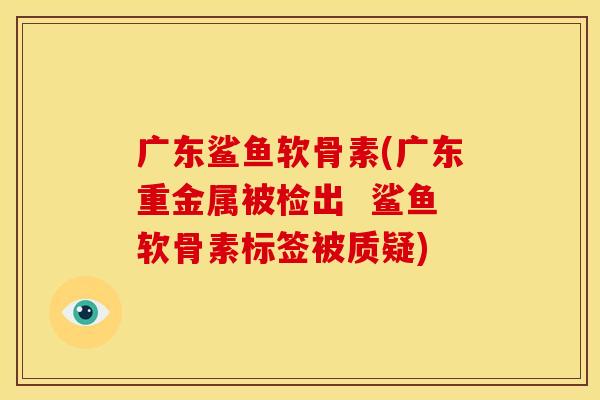 广东鲨鱼软骨素(广东重金属被检出  鲨鱼软骨素标签被质疑)