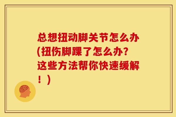 总想扭动脚关节怎么办(扭伤脚踝了怎么办?这些方法帮你快速缓解!) 总想扭动脚关节怎么办(扭伤脚踝了怎么办?这些方法帮你快速缓解!)
