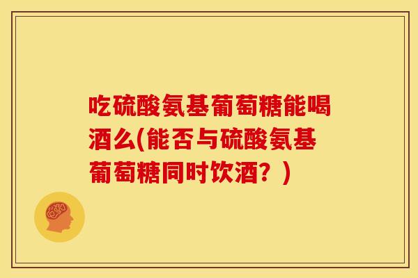 吃硫酸氨基葡萄糖能喝酒么(能否与硫酸氨基葡萄糖同时饮酒?) 吃硫酸氨基葡萄糖能喝酒么(能否与硫酸氨基葡萄糖同时饮酒?)