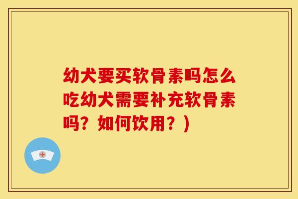 幼犬要买软骨素吗怎么吃幼犬需要补充软骨素吗？如何饮用？)