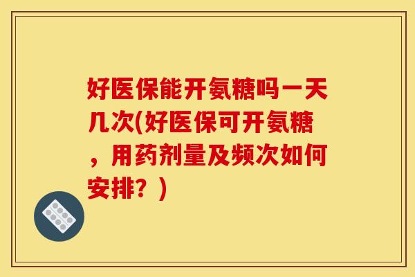 好医保能开氨糖吗一天几次(好医保可开氨糖,用药剂量及频次如何安排?) 好医保能开氨糖吗一天几次(好医保可开氨糖,用药剂量及频次如何安排?)