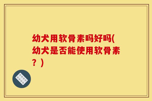 幼犬用软骨素吗好吗(幼犬是否能使用软骨素？)
