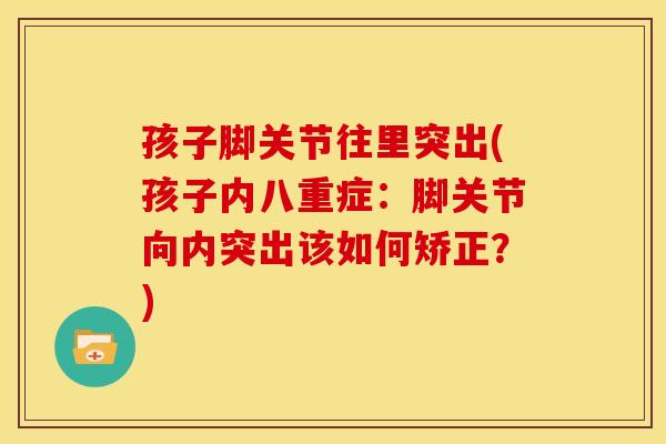 孩子脚关节往里突出(孩子内八重症：脚关节向内突出该如何矫正？)