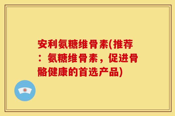 安利氨糖维骨素(推荐：氨糖维骨素，促进骨骼健康的首选产品)