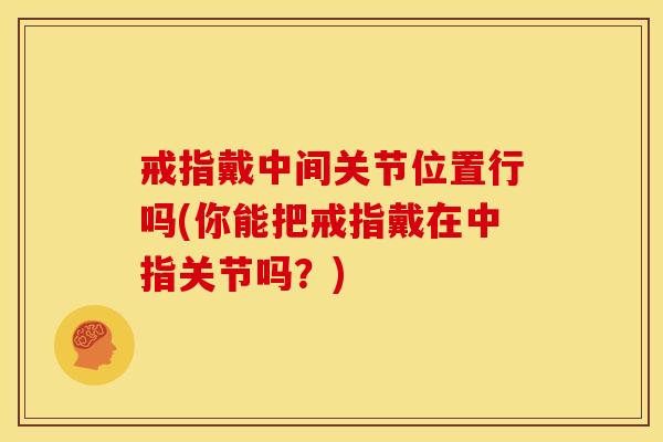 戒指戴中间关节位置行吗(你能把戒指戴在中指关节吗?) 戒指戴中间关节位置行吗(你能把戒指戴在中指关节吗?)