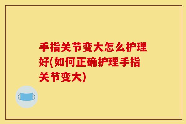 手指关节变大怎么护理好(如何正确护理手指关节变大) 手指关节变大怎么护理好(如何正确护理手指关节变大)