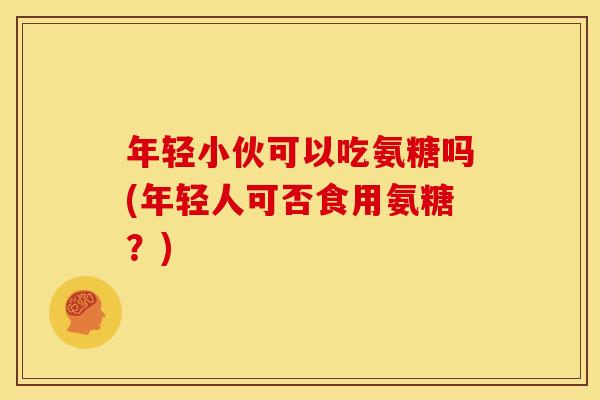 年轻小伙可以吃氨糖吗(年轻人可否食用氨糖?) 年轻小伙可以吃氨糖吗(年轻人可否食用氨糖?)
