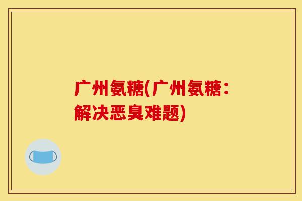 广州氨糖(广州氨糖:解决恶臭难题) 广州氨糖(广州氨糖:解决恶臭难题)