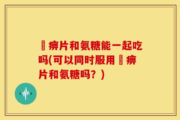 尪痹片和氨糖能一起吃吗(可以同时服用尪痹片和氨糖吗?) 尪痹片和氨糖能一起吃吗(可以同时服用尪痹片和氨糖吗?)