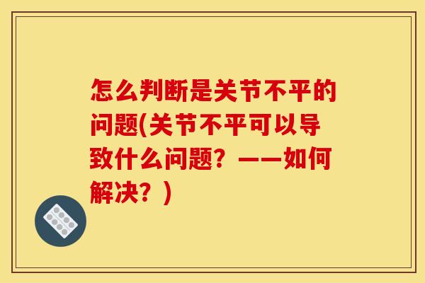 怎么判断是关节不平的问题(关节不平可以导致什么问题?——如何解决?) 怎么判断是关节不平的问题(关节不平可以导致什么问题?——如何解决?)