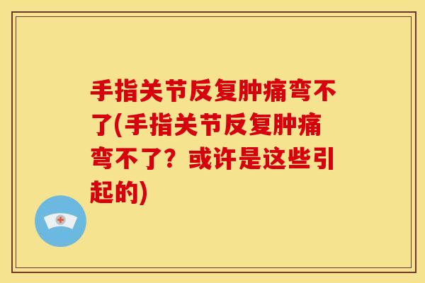 手指关节反复肿痛弯不了(手指关节反复肿痛弯不了？或许是这些引起的)