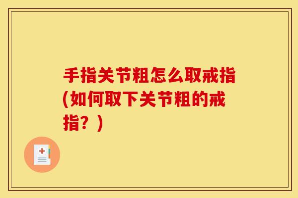 手指关节粗怎么取戒指(如何取下关节粗的戒指？)