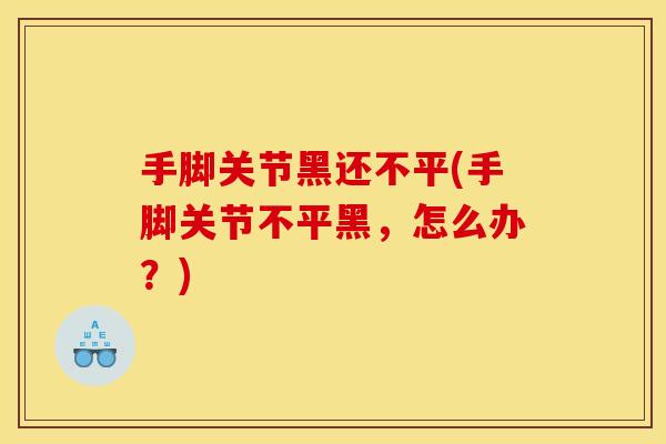 手脚关节黑还不平(手脚关节不平黑,怎么办?) 手脚关节黑还不平(手脚关节不平黑,怎么办?)
