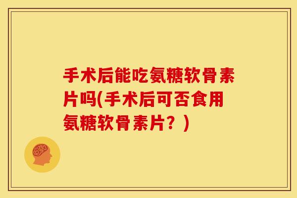 手术后能吃氨糖软骨素片吗(手术后可否食用氨糖软骨素片？)
