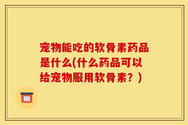 宠物能吃的软骨素药品是什么(什么药品可以给宠物服用软骨素?) 宠物能吃的软骨素药品是什么(什么药品可以给宠物服用软骨素?)