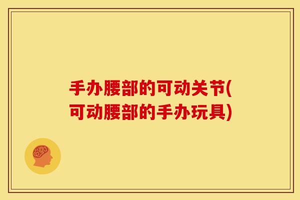 手办腰部的可动关节(可动腰部的手办玩具)