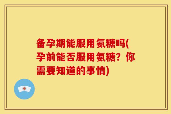 备孕期能服用氨糖吗(孕前能否服用氨糖？你需要知道的事情)