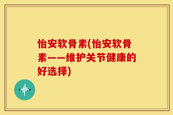 怡安软骨素(怡安软骨素——维护关节健康的好选择) 怡安软骨素(怡安软骨素——维护关节健康的好选择)