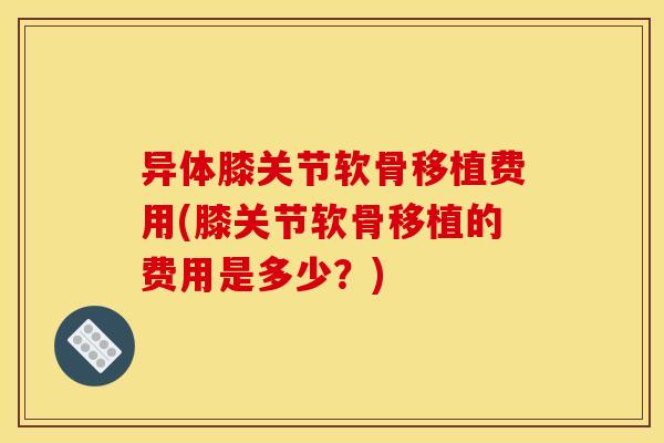 异体膝关节软骨移植费用(膝关节软骨移植的费用是多少?) 异体膝关节软骨移植费用(膝关节软骨移植的费用是多少?)