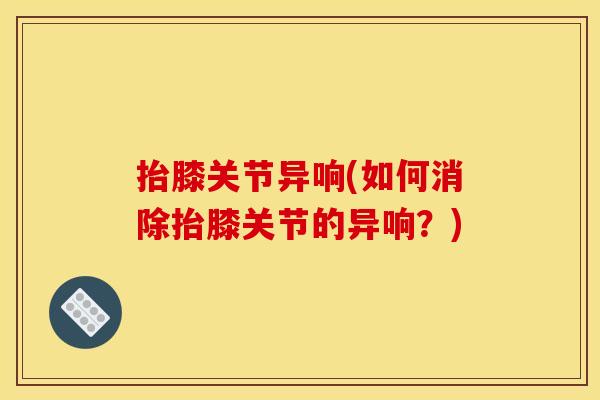 抬膝关节异响(如何消除抬膝关节的异响?) 抬膝关节异响(如何消除抬膝关节的异响?)