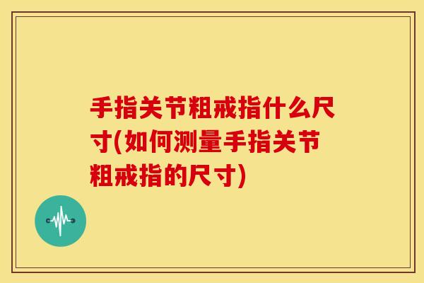 手指关节粗戒指什么尺寸(如何测量手指关节粗戒指的尺寸) 手指关节粗戒指什么尺寸(如何测量手指关节粗戒指的尺寸)