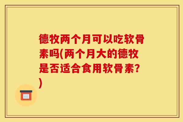 德牧两个月可以吃软骨素吗(两个月大的德牧是否适合食用软骨素?) 德牧两个月可以吃软骨素吗(两个月大的德牧是否适合食用软骨素?)