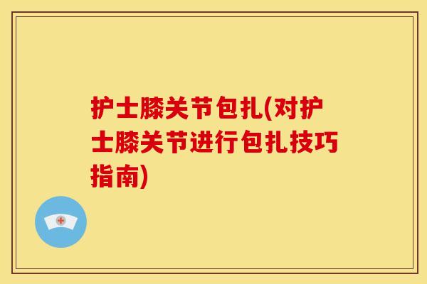 护士膝关节包扎(对护士膝关节进行包扎技巧指南) 护士膝关节包扎(对护士膝关节进行包扎技巧指南)