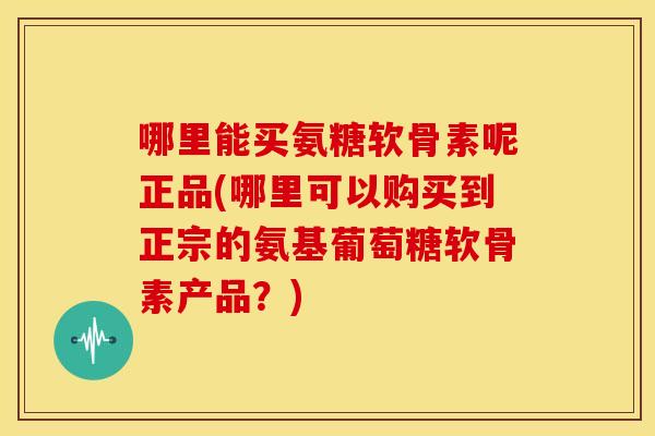 哪里能买氨糖软骨素呢正品(哪里可以购买到正宗的氨基葡萄糖软骨素产品？)