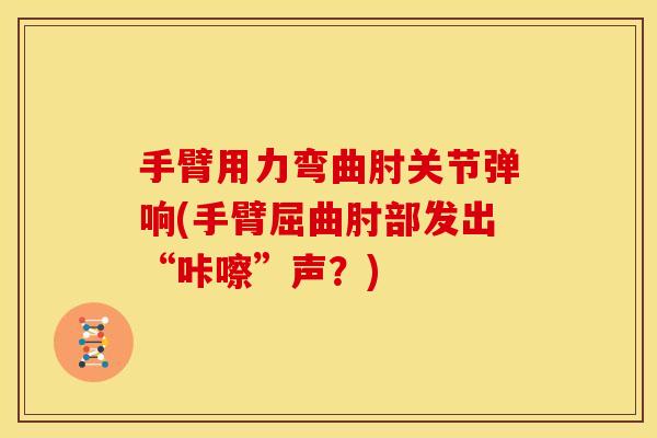 手臂用力弯曲肘关节弹响(手臂屈曲肘部发出“咔嚓”声？)
