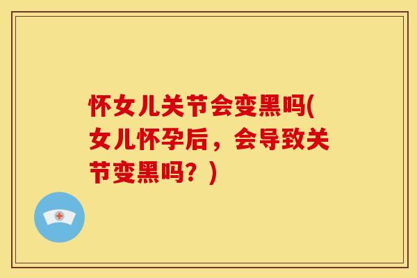 怀女儿关节会变黑吗(女儿怀孕后，会导致关节变黑吗？)