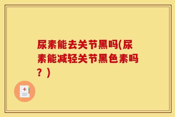 尿素能去关节黑吗(尿素能减轻关节黑色素吗?) 尿素能去关节黑吗(尿素能减轻关节黑色素吗?)