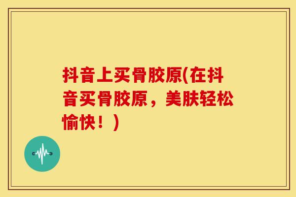 抖音上买骨胶原(在抖音买骨胶原，美肤轻松愉快！)