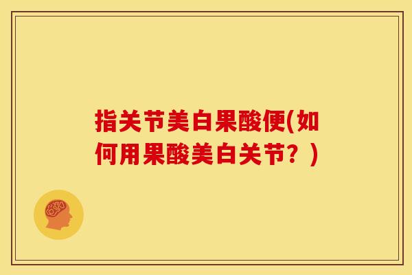 指关节美白果酸便(如何用果酸美白关节？)